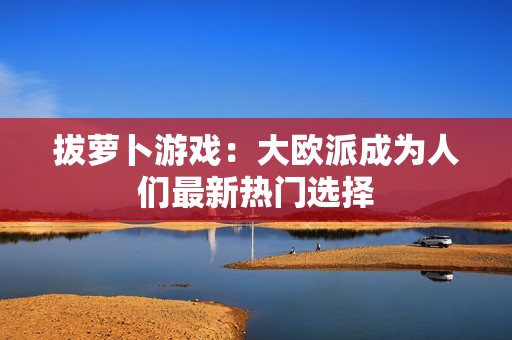 拔萝卜游戏：大欧派成为人们最新热门选择