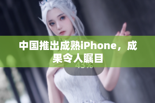 中国推出成熟iPhone，成果令人瞩目