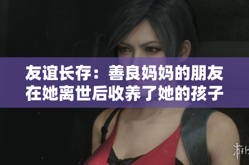 友谊长存：善良妈妈的朋友在她离世后收养了她的孩子