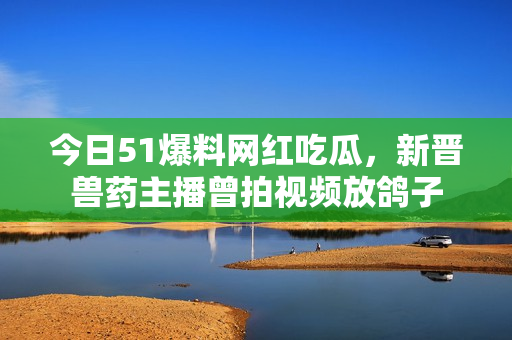 今日51爆料网红吃瓜，新晋兽药主播曾拍视频放鸽子