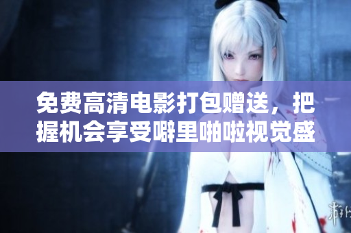 免费高清电影打包赠送，把握机会享受噼里啪啦视觉盛宴
