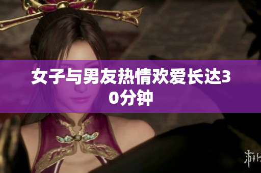 女子与男友热情欢爱长达30分钟