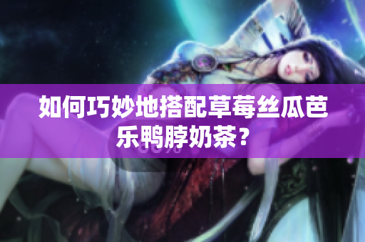 如何巧妙地搭配草莓丝瓜芭乐鸭脖奶茶？