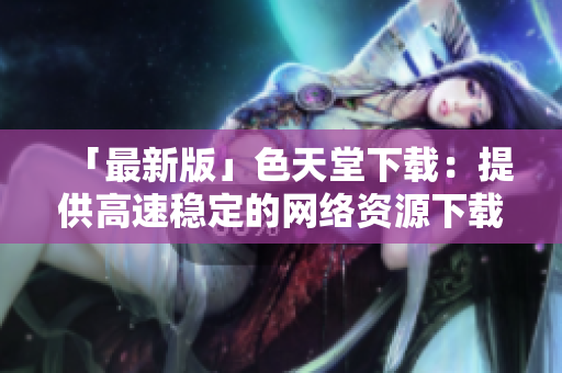 「最新版」色天堂下载：提供高速稳定的网络资源下载平台
