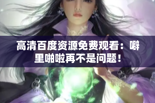 高清百度资源免费观看：噼里啪啦再不是问题！