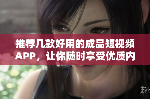 推荐几款好用的成品短视频APP，让你随时享受优质内容！