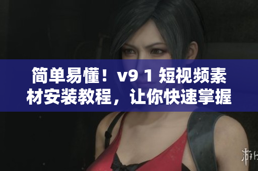简单易懂！v9 1 短视频素材安装教程，让你快速掌握！