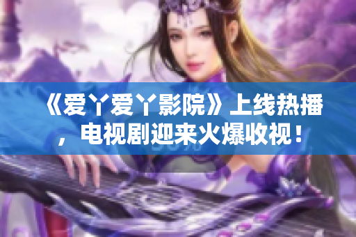 《爱丫爱丫影院》上线热播，电视剧迎来火爆收视！
