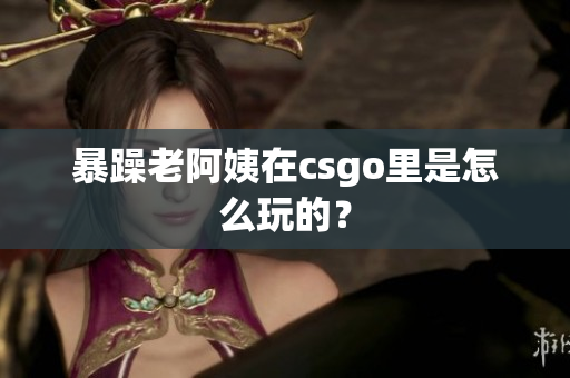 暴躁老阿姨在csgo里是怎么玩的？