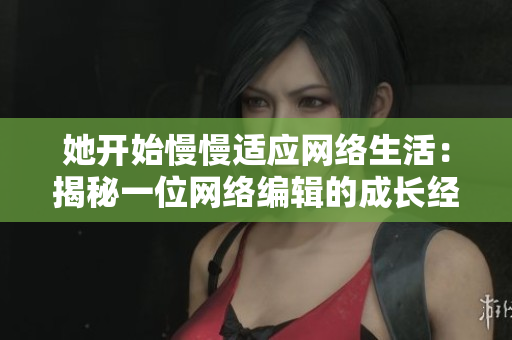 她开始慢慢适应网络生活：揭秘一位网络编辑的成长经历