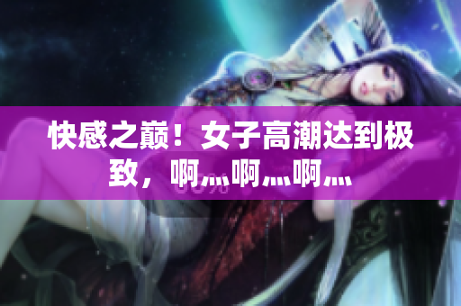 快感之巅！女子高潮达到极致，啊灬啊灬啊灬
