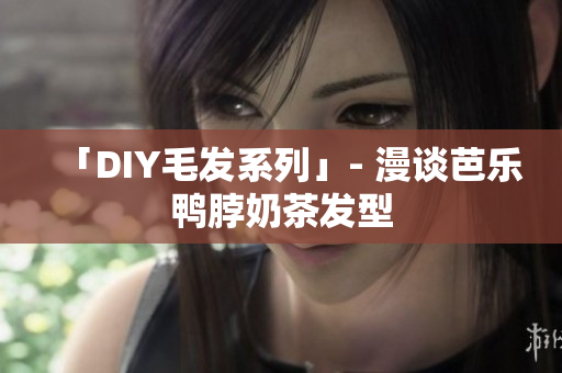 「DIY毛发系列」- 漫谈芭乐鸭脖奶茶发型