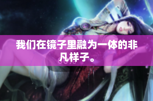 我们在镜子里融为一体的非凡样子。