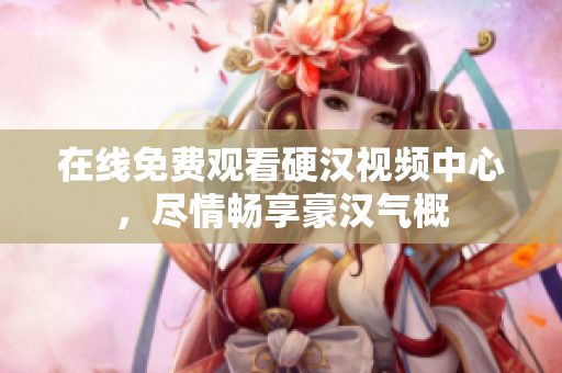 在线免费观看硬汉视频中心，尽情畅享豪汉气概