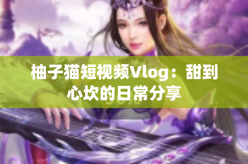 柚子猫短视频Vlog：甜到心坎的日常分享