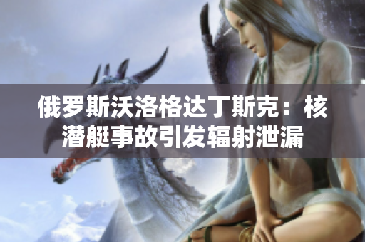 俄罗斯沃洛格达丁斯克：核潜艇事故引发辐射泄漏