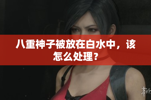 八重神子被放在白水中，该怎么处理？