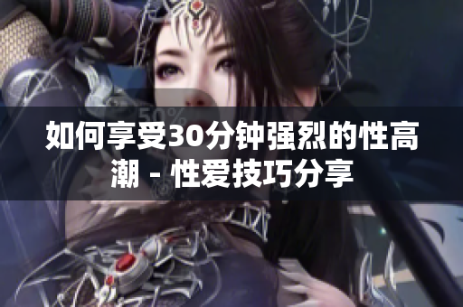 如何享受30分钟强烈的性高潮 - 性爱技巧分享