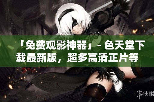「免费观影神器」- 色天堂下载最新版，超多高清正片等你来看！