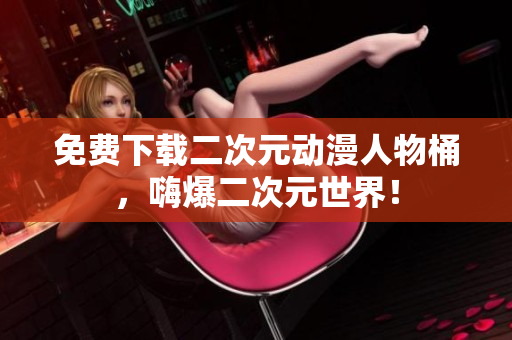 免费下载二次元动漫人物桶，嗨爆二次元世界！