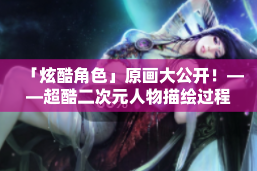 「炫酷角色」原画大公开！——超酷二次元人物描绘过程大揭秘