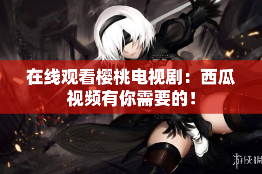 在线观看樱桃电视剧：西瓜视频有你需要的！