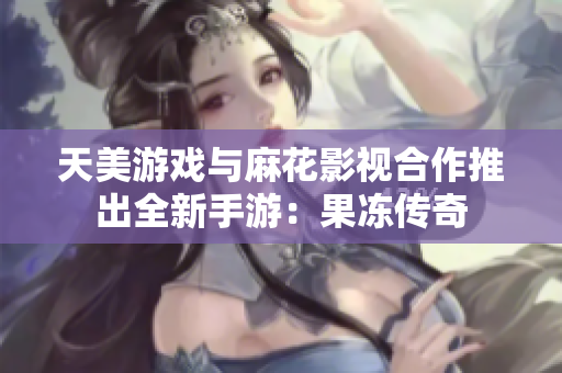 天美游戏与麻花影视合作推出全新手游：果冻传奇