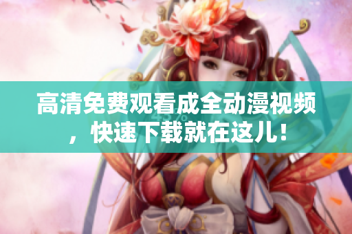 高清免费观看成全动漫视频，快速下载就在这儿！