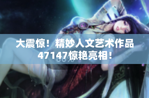 大震惊！精妙人文艺术作品47147惊艳亮相！