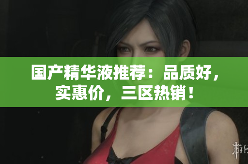 国产精华液推荐：品质好，实惠价，三区热销！