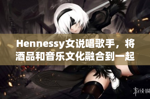 Hennessy女说唱歌手，将酒品和音乐文化融合到一起