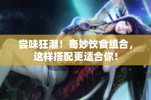 尝味狂潮！奇妙饮食组合，这样搭配更适合你！