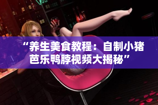 “养生美食教程：自制小猪芭乐鸭脖视频大揭秘”