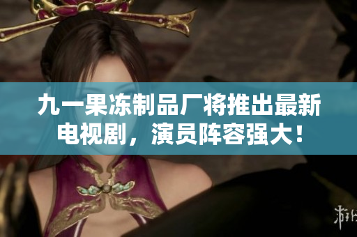 九一果冻制品厂将推出最新电视剧，演员阵容强大！