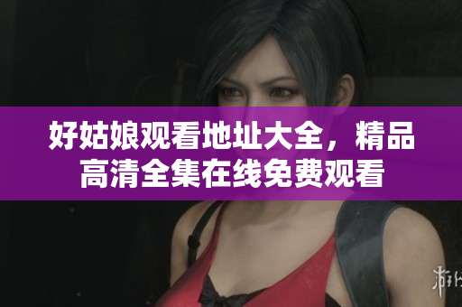 好姑娘观看地址大全，精品高清全集在线免费观看