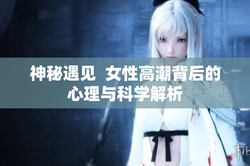 神秘遇见  女性高潮背后的心理与科学解析