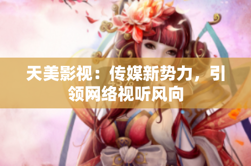 天美影视：传媒新势力，引领网络视听风向