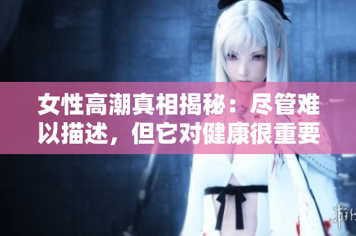 女性高潮真相揭秘：尽管难以描述，但它对健康很重要