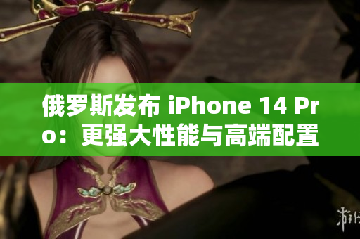 俄罗斯发布 iPhone 14 Pro：更强大性能与高端配置