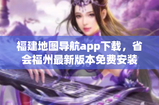 福建地图导航app下载，省会福州最新版本免费安装
