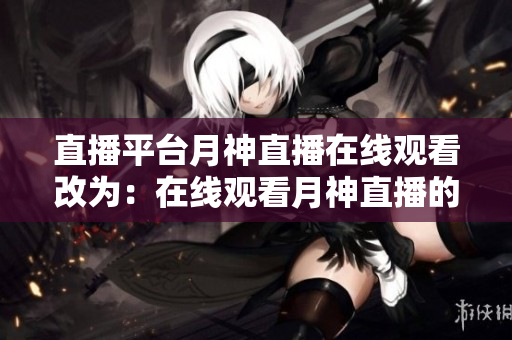 直播平台月神直播在线观看改为：在线观看月神直播的直播平台