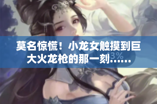 莫名惊慌！小龙女触摸到巨大火龙枪的那一刻……