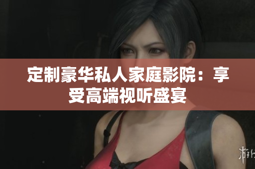 定制豪华私人家庭影院：享受高端视听盛宴