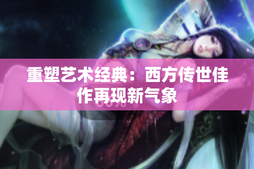 重塑艺术经典：西方传世佳作再现新气象