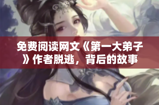 免费阅读网文《第一大弟子》作者脱逃，背后的故事