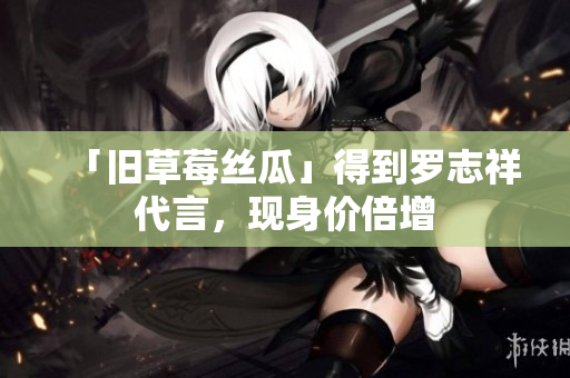 「旧草莓丝瓜」得到罗志祥代言，现身价倍增