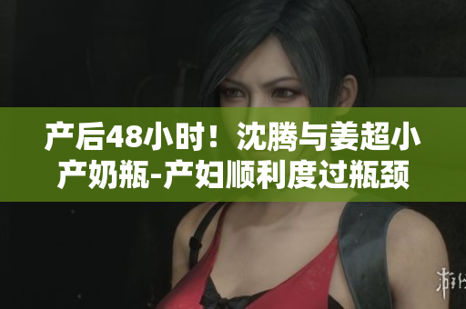产后48小时！沈腾与姜超小产奶瓶-产妇顺利度过瓶颈期