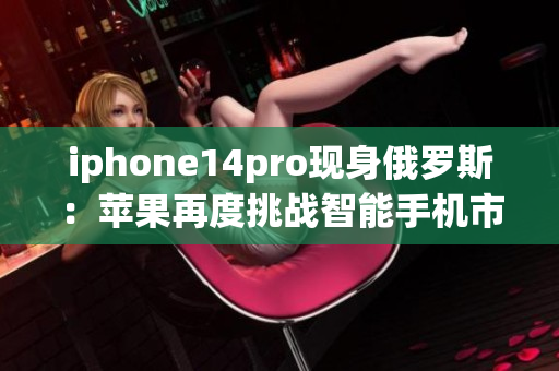 iphone14pro现身俄罗斯：苹果再度挑战智能手机市场