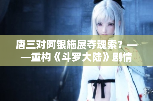 唐三对阿银施展夺魂索？——重构《斗罗大陆》剧情