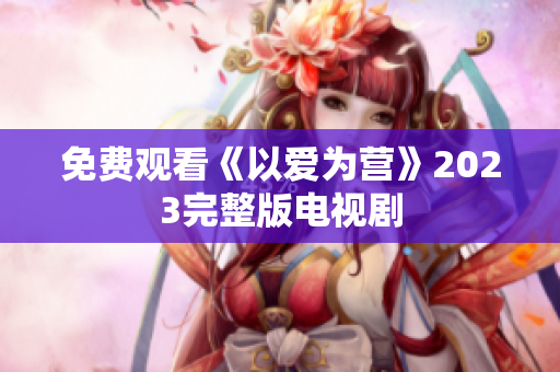 免费观看《以爱为营》2023完整版电视剧
